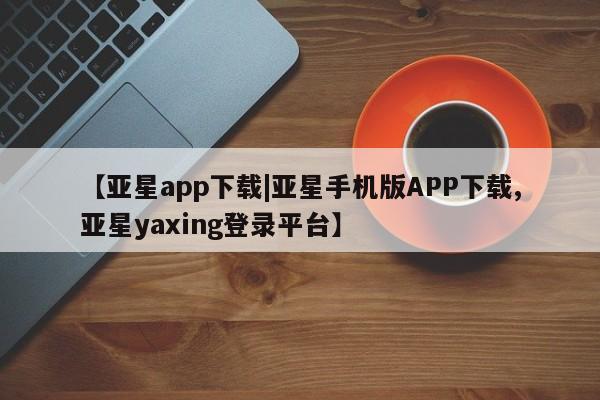 亚星手机版app 亚星代理合作-会员开户【亚星app下载|亚星手机版APP下载,亚星yaxing登录平台】