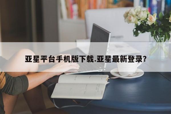 亚星手机版app 亚星代理合作-会员开户亚星平台手机版下载.亚星最新登录？