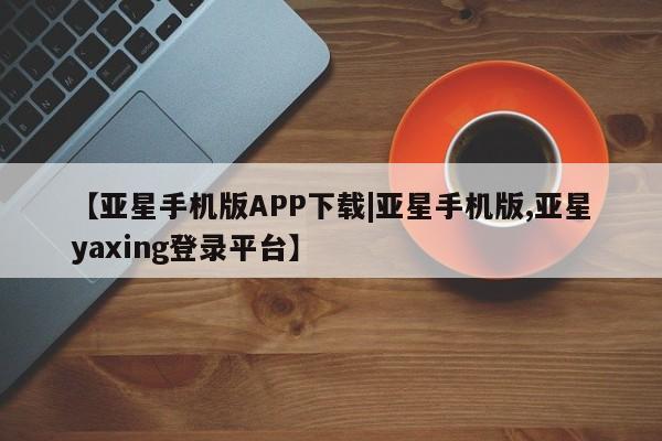 亚星手机版app 亚星代理合作-会员开户【亚星手机版APP下载|亚星手机版,亚星yaxing登录平台】