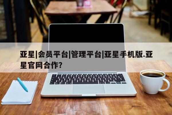 亚星手机版app 亚星代理合作-会员开户亚星|会员平台|管理平台|亚星手机版.亚星官网合作？