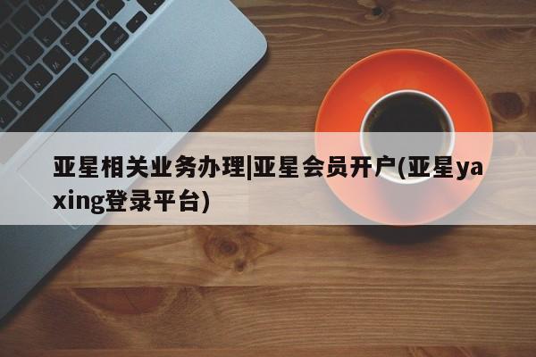 亚星手机版app 亚星代理合作-会员开户亚星相关业务办理|亚星会员开户(亚星yaxing登录平台)